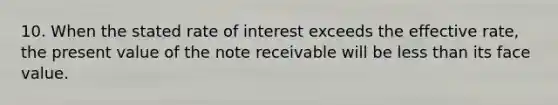 10. When the stated rate of interest exceeds the effective rate, the present value of the note receivable will be less than its face value.