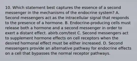 10. Which statement best captures the essence of a second messenger in the mechanisms of the endocrine system? A. Second messengers act as the intracellular signal that responds to the presence of a hormone. B. Endocrine-producing cells must release both a hormone and a second messenger in order to exert a distant effect. abirb.com/test C. Second messengers act to supplement hormone effects on cell receptors when the desired hormonal effect must be either increased. D. Second messengers provide an alternative pathway for endocrine effects on a cell that bypasses the normal receptor pathways.