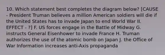 10. Which statement best completes the diagram below? [CAUSE - President Truman believes a million American soldiers will die if the United States has to invade Japan to end World War II. EFFECT - ?] F. US forces engage in the Battle of Midway G. instructs General Eisenhower to invade France H. Truman authorizes the use of the atomic bomb on Japan J. the Office of War Information increases anti-Axis propaganda