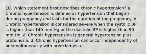 10. Which statement best describes chronic hypertension? a. Chronic hypertension is defined as hypertension that begins during pregnancy and lasts for the duration of the pregnancy. b. Chronic hypertension is considered severe when the systolic BP is higher than 140 mm Hg or the diastolic BP is higher than 90 mm Hg. c. Chronic hypertension is general hypertension plus proteinuria. d. Chronic hypertension can occur independently of or simultaneously with preeclampsia.