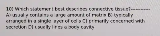 10) Which statement best describes connective tissue?------------ A) usually contains a large amount of matrix B) typically arranged in a single layer of cells C) primarily concerned with secretion D) usually lines a body cavity