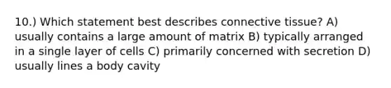 10.) Which statement best describes <a href='https://www.questionai.com/knowledge/kYDr0DHyc8-connective-tissue' class='anchor-knowledge'>connective tissue</a>? A) usually contains a large amount of matrix B) typically arranged in a single layer of cells C) primarily concerned with secretion D) usually lines a body cavity