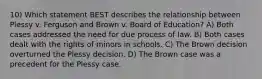 10) Which statement BEST describes the relationship between Plessy v. Ferguson and Brown v. Board of Education? A) Both cases addressed the need for due process of law. B) Both cases dealt with the rights of minors in schools. C) The Brown decision overturned the Plessy decision. D) The Brown case was a precedent for the Plessy case.