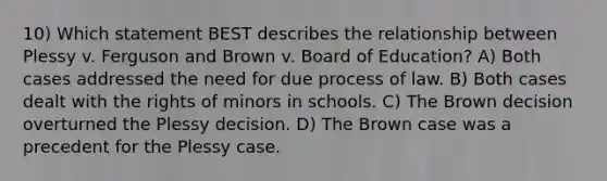 10) Which statement BEST describes the relationship between Plessy v. Ferguson and Brown v. Board of Education? A) Both cases addressed the need for due process of law. B) Both cases dealt with the rights of minors in schools. C) The Brown decision overturned the Plessy decision. D) The Brown case was a precedent for the Plessy case.