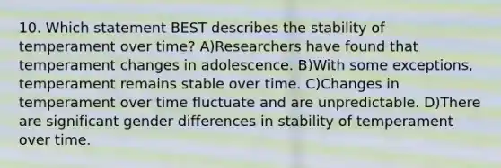 10. Which statement BEST describes the stability of temperament over time? A)Researchers have found that temperament changes in adolescence. B)With some exceptions, temperament remains stable over time. C)Changes in temperament over time fluctuate and are unpredictable. D)There are significant gender differences in stability of temperament over time.