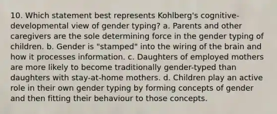 10. Which statement best represents Kohlberg's cognitive-developmental view of gender typing? a. Parents and other caregivers are the sole determining force in the gender typing of children. b. Gender is "stamped" into the wiring of the brain and how it processes information. c. Daughters of employed mothers are more likely to become traditionally gender-typed than daughters with stay-at-home mothers. d. Children play an active role in their own gender typing by forming concepts of gender and then fitting their behaviour to those concepts.