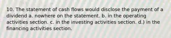 10. The statement of cash flows would disclose the payment of a dividend a. nowhere on the statement. b. in the operating activities section. c. in the investing activities section. d.) in the financing activities section.