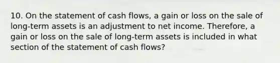 10. On the statement of cash flows, a gain or loss on the sale of long-term assets is an adjustment to net income. Therefore, a gain or loss on the sale of long-term assets is included in what section of the statement of cash flows?