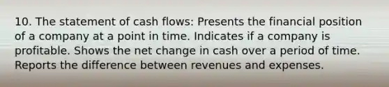 10. The statement of cash flows: Presents the financial position of a company at a point in time. Indicates if a company is profitable. Shows the net change in cash over a period of time. Reports the difference between revenues and expenses.