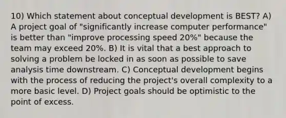 10) Which statement about conceptual development is BEST? A) A project goal of "significantly increase computer performance" is better than "improve processing speed 20%" because the team may exceed 20%. B) It is vital that a best approach to solving a problem be locked in as soon as possible to save analysis time downstream. C) Conceptual development begins with the process of reducing the project's overall complexity to a more basic level. D) Project goals should be optimistic to the point of excess.