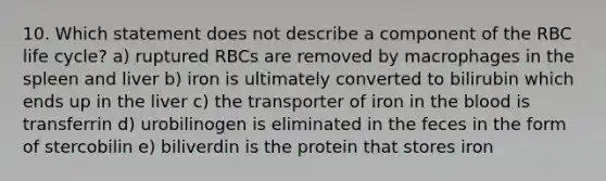 10. Which statement does not describe a component of the RBC life cycle? a) ruptured RBCs are removed by macrophages in the spleen and liver b) iron is ultimately converted to bilirubin which ends up in the liver c) the transporter of iron in the blood is transferrin d) urobilinogen is eliminated in the feces in the form of stercobilin e) biliverdin is the protein that stores iron