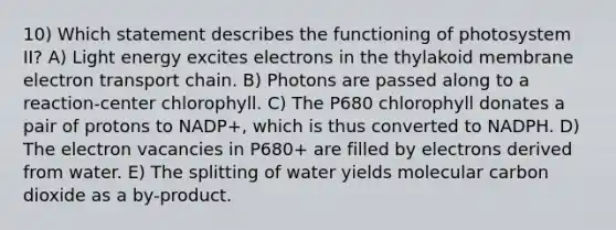 10) Which statement describes the functioning of photosystem II? A) Light energy excites electrons in the thylakoid membrane electron transport chain. B) Photons are passed along to a reaction-center chlorophyll. C) The P680 chlorophyll donates a pair of protons to NADP+, which is thus converted to NADPH. D) The electron vacancies in P680+ are filled by electrons derived from water. E) The splitting of water yields molecular carbon dioxide as a by-product.