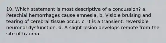 10. Which statement is most descriptive of a concussion? a. Petechial hemorrhages cause amnesia. b. Visible bruising and tearing of cerebral tissue occur. c. It is a transient, reversible neuronal dysfunction. d. A slight lesion develops remote from the site of trauma.