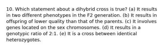 10. Which statement about a dihybrid cross is true? (a) It results in two different phenotypes in the F2 generation. (b) It results in offspring of lower quality than that of the parents. (c) It involves genes located on the sex chromosomes. (d) It results in a genotypic ratio of 2:1. (e) It is a cross between identical heterozygotes.