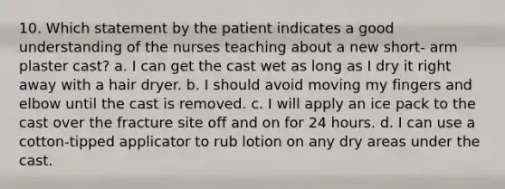 10. Which statement by the patient indicates a good understanding of the nurses teaching about a new short- arm plaster cast? a. I can get the cast wet as long as I dry it right away with a hair dryer. b. I should avoid moving my fingers and elbow until the cast is removed. c. I will apply an ice pack to the cast over the fracture site off and on for 24 hours. d. I can use a cotton-tipped applicator to rub lotion on any dry areas under the cast.