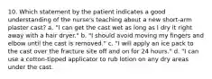 10. Which statement by the patient indicates a good understanding of the nurse's teaching about a new short-arm plaster cast? a. "I can get the cast wet as long as I dry it right away with a hair dryer." b. "I should avoid moving my fingers and elbow until the cast is removed." c. "I will apply an ice pack to the cast over the fracture site off and on for 24 hours." d. "I can use a cotton-tipped applicator to rub lotion on any dry areas under the cast.