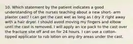 10. Which statement by the patient indicates a good understanding of the nurses teaching about a new short- arm plaster cast? I can get the cast wet as long as I dry it right away with a hair dryer. I should avoid moving my fingers and elbow until the cast is removed. I will apply an ice pack to the cast over the fracture site off and on for 24 hours. I can use a cotton-tipped applicator to rub lotion on any dry areas under the cast.