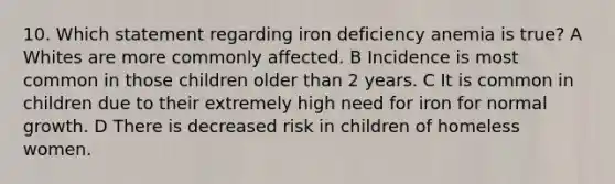 10. Which statement regarding iron deficiency anemia is true? A Whites are more commonly affected. B Incidence is most common in those children older than 2 years. C It is common in children due to their extremely high need for iron for normal growth. D There is decreased risk in children of homeless women.