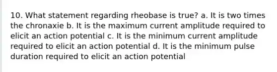 10. What statement regarding rheobase is true? a. It is two times the chronaxie b. It is the maximum current amplitude required to elicit an action potential c. It is the minimum current amplitude required to elicit an action potential d. It is the minimum pulse duration required to elicit an action potential