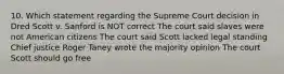 10. Which statement regarding the Supreme Court decision in Dred Scott v. Sanford is NOT correct The court said slaves were not American citizens The court said Scott lacked legal standing Chief justice Roger Taney wrote the majority opinion The court Scott should go free