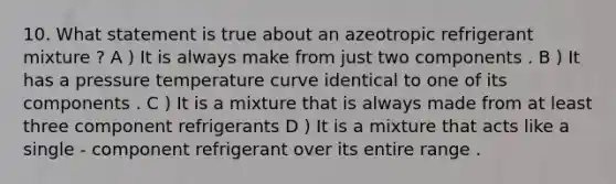 10. What statement is true about an azeotropic refrigerant mixture ? A ) It is always make from just two components . B ) It has a pressure temperature curve identical to one of its components . C ) It is a mixture that is always made from at least three component refrigerants D ) It is a mixture that acts like a single - component refrigerant over its entire range .