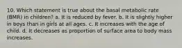 10. Which statement is true about the basal metabolic rate (BMR) in children? a. It is reduced by fever. b. It is slightly higher in boys than in girls at all ages. c. It increases with the age of child. d. It decreases as proportion of surface area to body mass increases.