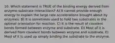 10. Which statement is TRUE of the binding energy derived from enzyme-substrate interactions? A) It cannot provide enough energy to explain the large rate accelerations brought about by enzymes. B) It is sometimes used to hold two substrates in the optimal orientation for reaction. C) It is the result of covalent bonds formed between enzyme and substrate. D) Most of it is derived from covalent bonds between enzyme and substrate. E) Most of it is used up simply binding the substrate to the enzyme.