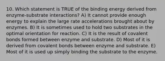 10. Which statement is TRUE of the binding energy derived from enzyme-substrate interactions? A) It cannot provide enough energy to explain the large rate accelerations brought about by enzymes. B) It is sometimes used to hold two substrates in the optimal orientation for reaction. C) It is the result of covalent bonds formed between enzyme and substrate. D) Most of it is derived from covalent bonds between enzyme and substrate. E) Most of it is used up simply binding the substrate to the enzyme.