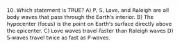 10. Which statement is TRUE? A) P, S, Love, and Raleigh are all body waves that pass through the Earth's interior. B) The hypocenter (focus) is the point on Earth's surface directly above the epicenter. C) Love waves travel faster than Raleigh waves D) S-waves travel twice as fast as P-waves.