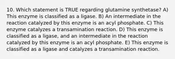 10. Which statement is TRUE regarding glutamine synthetase? A) This enzyme is classified as a ligase. B) An intermediate in the reaction catalyzed by this enzyme is an acyl phosphate. C) This enzyme catalyzes a transamination reaction. D) This enzyme is classified as a ligase, and an intermediate in the reaction catalyzed by this enzyme is an acyl phosphate. E) This enzyme is classified as a ligase and catalyzes a transamination reaction.