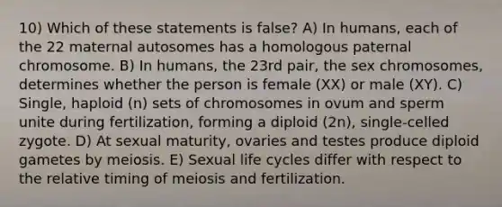 10) Which of these statements is false? A) In humans, each of the 22 maternal autosomes has a homologous paternal chromosome. B) In humans, the 23rd pair, the sex chromosomes, determines whether the person is female (XX) or male (XY). C) Single, haploid (n) sets of chromosomes in ovum and sperm unite during fertilization, forming a diploid (2n), single-celled zygote. D) At sexual maturity, ovaries and testes produce diploid gametes by meiosis. E) Sexual life cycles differ with respect to the relative timing of meiosis and fertilization.