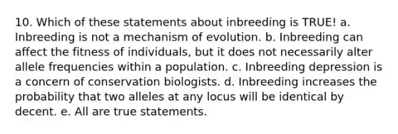 10. Which of these statements about inbreeding is TRUE! a. Inbreeding is not a mechanism of evolution. b. Inbreeding can affect the fitness of individuals, but it does not necessarily alter allele frequencies within a population. c. Inbreeding depression is a concern of conservation biologists. d. Inbreeding increases the probability that two alleles at any locus will be identical by decent. e. All are true statements.