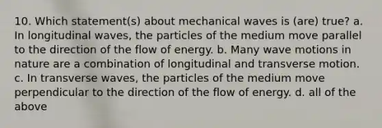 10. Which statement(s) about mechanical waves is (are) true? a. In longitudinal waves, the particles of the medium move parallel to the direction of the flow of energy. b. Many wave motions in nature are a combination of longitudinal and transverse motion. c. In transverse waves, the particles of the medium move perpendicular to the direction of the flow of energy. d. all of the above