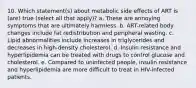 10. Which statement(s) about metabolic side effects of ART is (are) true (select all that apply)? a. These are annoying symptoms that are ultimately harmless. b. ART-related body changes include fat redistribution and peripheral wasting. c. Lipid abnormalities include increases in triglycerides and decreases in high-density cholesterol. d. Insulin resistance and hyperlipidemia can be treated with drugs to control glucose and cholesterol. e. Compared to uninfected people, insulin resistance and hyperlipidemia are more difficult to treat in HIV-infected patients.