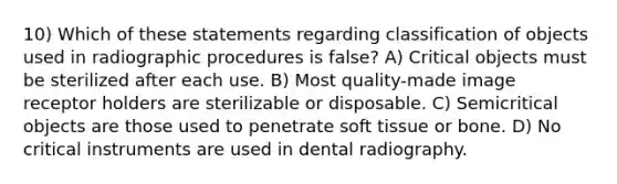 10) Which of these statements regarding classification of objects used in radiographic procedures is false? A) Critical objects must be sterilized after each use. B) Most quality-made image receptor holders are sterilizable or disposable. C) Semicritical objects are those used to penetrate soft tissue or bone. D) No critical instruments are used in dental radiography.