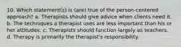 10. Which statement(s) is (are) true of the person-centered approach? a. Therapists should give advice when clients need it. b. The techniques a therapist uses are less important than his or her attitudes. c. Therapists should function largely as teachers. d. Therapy is primarily the therapist's responsibility.