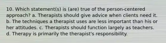 10. Which statement(s) is (are) true of the person-centered approach? a. Therapists should give advice when clients need it. b. The techniques a therapist uses are less important than his or her attitudes. c. Therapists should function largely as teachers. d. Therapy is primarily the therapist's responsibility.