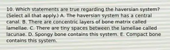 10. Which statements are true regarding the haversian system? (Select all that apply.) A. The haversian system has a central canal. B. There are concentric layers of bone matrix called lamellae. C. There are tiny spaces between the lamellae called lacunae. D. Spongy bone contains this system. E. Compact bone contains this system.