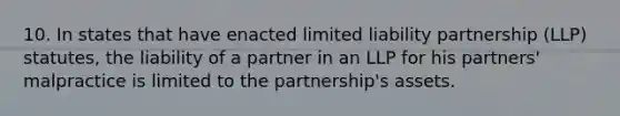 10. In states that have enacted limited liability partnership (LLP) statutes, the liability of a partner in an LLP for his partners' malpractice is limited to the partnership's assets.