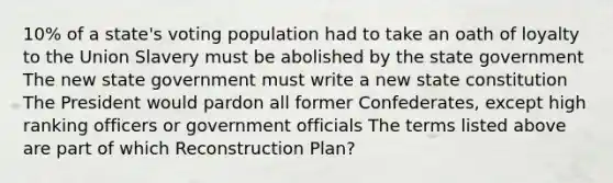 10% of a state's voting population had to take an oath of loyalty to the Union Slavery must be abolished by the state government The new state government must write a new state constitution The President would pardon all former Confederates, except high ranking officers or government officials The terms listed above are part of which Reconstruction Plan?