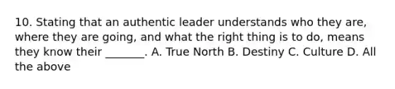 10. Stating that an authentic leader understands who they are, where they are going, and what the right thing is to do, means they know their _______. A. True North B. Destiny C. Culture D. All the above