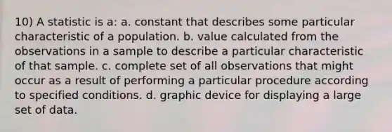 10) A statistic is a: a. constant that describes some particular characteristic of a population. b. value calculated from the observations in a sample to describe a particular characteristic of that sample. c. complete set of all observations that might occur as a result of performing a particular procedure according to specified conditions. d.​ graphic device for displaying a large set of data.