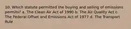 10. Which statute permitted the buying and selling of emissions permits? a. The Clean Air Act of 1990 b. The Air Quality Act c. The Federal Offset and Emissions Act of 1977 d. The Transport Rule