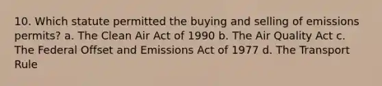 10. Which statute permitted the buying and selling of emissions permits? a. The Clean Air Act of 1990 b. The Air Quality Act c. The Federal Offset and Emissions Act of 1977 d. The Transport Rule