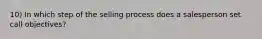 10) In which step of the selling process does a salesperson set call objectives?