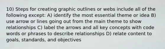 10) Steps for creating graphic outlines or webs include all of the following except: A) identify the most essential theme or idea B) use arrow or lines going out from the main theme to show relationships C) label the arrows and all key concepts with code words or phrases to describe relationships D) relate content to goals, standards, and objectives