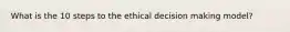 What is the 10 steps to the ethical decision making model?