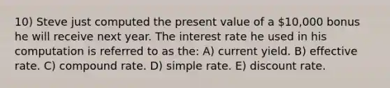 10) Steve just computed the present value of a 10,000 bonus he will receive next year. The interest rate he used in his computation is referred to as the: A) current yield. B) effective rate. C) compound rate. D) simple rate. E) discount rate.