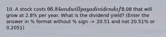 10. A stock costs 66.84 and will pay a dividend of8.08 that will grow at 2.8% per year. What is the dividend yield? (Enter the answer in % format without % sign -> 20.51 and not 20.51% or 0.2051)