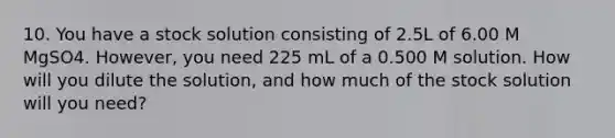 10. You have a stock solution consisting of 2.5L of 6.00 M MgSO4. However, you need 225 mL of a 0.500 M solution. How will you dilute the solution, and how much of the stock solution will you need?